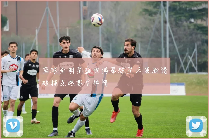 篮球全明星盛典揭幕球星云集激情碰撞点燃赛季热情