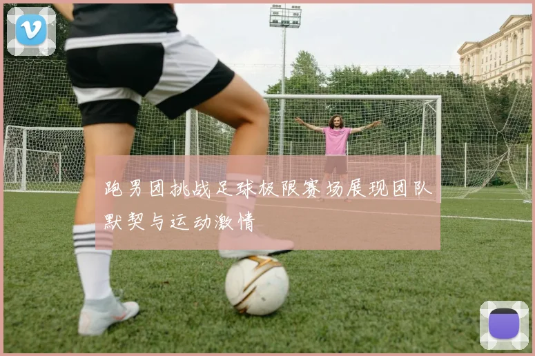 跑男团挑战足球极限赛场展现团队默契与运动激情