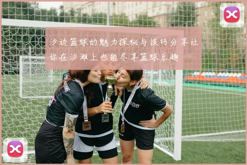 沙边篮球的魅力探秘与技巧分享让你在沙滩上也能尽享篮球乐趣