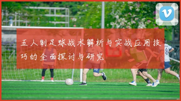 五人制足球战术解析与实战应用技巧的全面探讨与研究