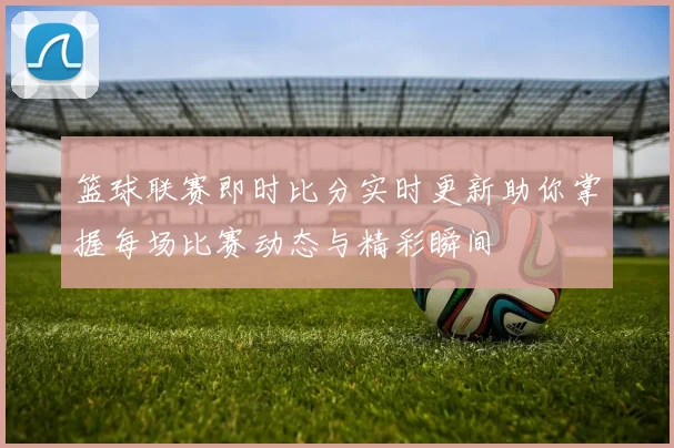 篮球联赛即时比分实时更新助你掌握每场比赛动态与精彩瞬间