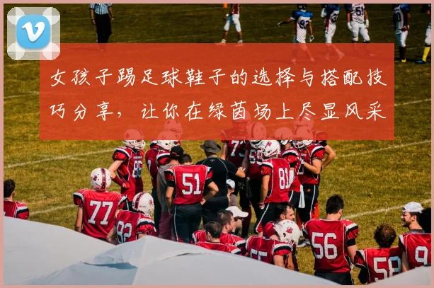 女孩子踢足球鞋子的选择与搭配技巧分享，让你在绿茵场上尽显风采