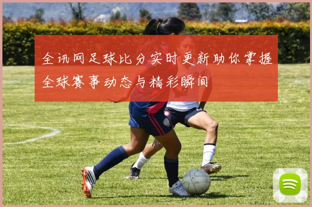 全讯网足球比分实时更新助你掌握全球赛事动态与精彩瞬间