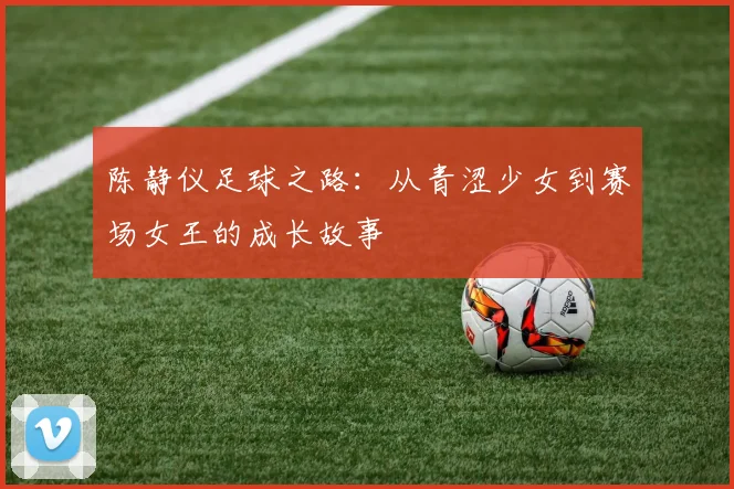 陈静仪足球之路：从青涩少女到赛场女王的成长故事