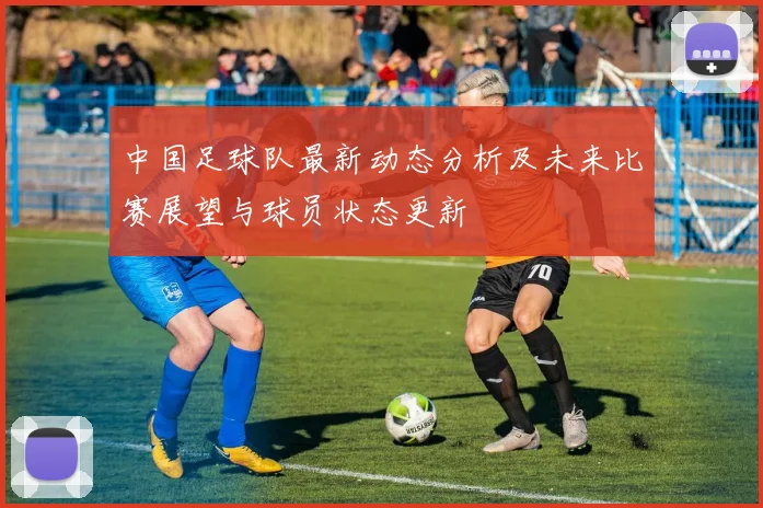 中国足球队最新动态分析及未来比赛展望与球员状态更新