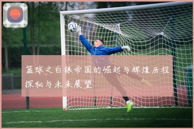 篮球之白银帝国的崛起与辉煌历程探秘与未来展望