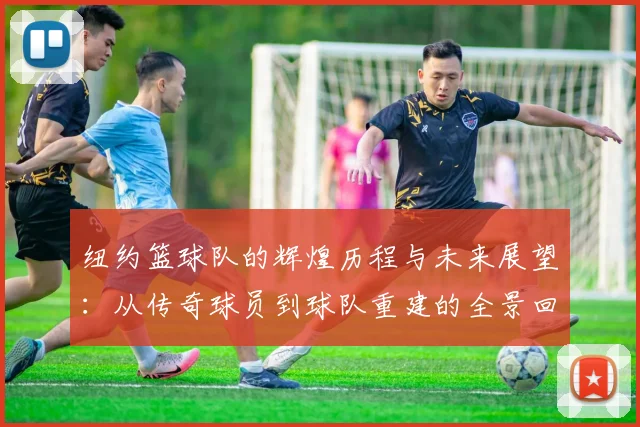 纽约篮球队的辉煌历程与未来展望：从传奇球员到球队重建的全景回顾